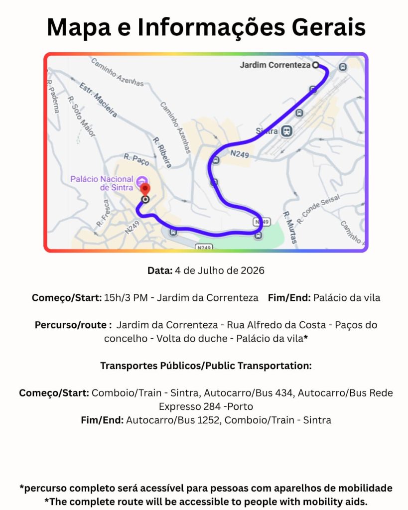 PORTUGUÊS A imagem tem o titulo: mapa e informações gerais. De seguida está colocado um mapa do percurso e uma descrição em português e inglês que informa a data do evento sendo no dia 4 de julho de 2026, tendo o inicio da marcha no jardim da correnteza as três da tarde, continuando o percurso pela Rua Alfredo da Costa, os Paços do concelho, a Volta do duche e por fim terminando no Palácio da vila. A informação continua mencionando que os transportes públicos disponíveis são o comboio de Sintra, o autocarro 434 e o autocarro Rede Expresso 284 para o local de inicio e novamente o comboio de Sintra e o autocarro 434 e o autocarro 1252 no fim da marcha. A página termina informando que o percurso será completamente acessível para pessoas com aparelhos de mobilidade. ENGLISH This image is titled: Map and General Information. Following this is a map of the route and a description in Portuguese and English stating the event date is July 4th, 2026, with the march starting at 3 PM in the Jardim da Correnteza, continuing along Rua Alfredo da Costa, past the Paços do concelho, around Volta do Duche, and finally ending at the Palácio da vila. The information continues by mentioning that the available public transportation options are the Sintra train, the 434 bus and the Rede Expresso 284 bus near the starting point, and again the Sintra train and the 434 bus and the 1252 bus near the end of the march. The page concludes by stating that the route will be fully accessible for people with mobility aids.