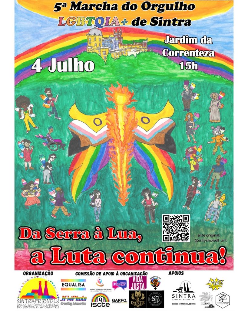 PORTUGUÊS (ENGLISH BELOW) Cartaz da 5.ª Marcha do Orgulho LGBTQIA+ de Sintra. 4 de Julho às 15h no Jardim da Correnteza. Lema: Da Serra à Lua, a Luta continua! O cartaz apresenta arte original de Enfys Howell. No topo temos o céu com o sol ao alto, por baixo a serra de Sintra (com o Palácio da Pena no topo) por cima da qual se insere um arco-íris. O resto da serra, num degrade de verde, apresenta ao centro uma figura humana em chamas com duas grandes asas onde se insere a bandeira Progresso com Intersexo. À volta desta figura, temos várias pessoas com diferentes características físicas (incluindo expressão de género, corpos, cor, deficiências, entre outras) com asas onde se inserem diferentes bandeiras LGBQIA+. Por baixo temos o lema "Da Serra à Lua, a Luta Continua!". No final, temos um retângulo branco com os logótipos: - Organização: SintraFriendly; - Comissão de Apoio à Organização: Equalisa, Joana Gomes Coaching, Bialogar, Vida Justa, Humanamente, JFMPhoto, Queer ISCTE, Garfo, Raffaello Dante e Sonho Produções. - Apoios: Câmara Municipal de Sintra, PEM (Pendão em Movimento), The One Zion e Espaço Tapada com unidade. ENGLISH Poster for the 5th LGBTQIA+ Sintra Pride March. July 4th at 3 PM in Jardim da Correnteza. Motto: Da Serra à Lua, a Luta Continua! (From the Mountain to the Moon, the Fight Continues!) The poster features original artwork by Enfys Howell. At the top is the sky with the sun high above, below is the Sintra mountain range (with the Pena Palace at the top) above which is a rainbow. The rest of the mountain range, in a gradient of green, featuring a human figure in flames in the center with two large wings where the Intersex Pride Progress flag is inserted. Around this figure there are several people with different physical characteristics (including gender expression, bodies, color, disabilities, among others) with wings where different LGBTQIA+ flags are inserted. Below is the Motto "Da Serra à Lua, a Luta Continua!". At the end, there is a white rectangle with the logos: - Organization: SintraFriendly; - Equalisa, Joana Gomes Coaching, Bialogar, Vida Justa, Humanamente, JFMPhoto, Queer ISCTE, Garfo, Raffaello Dante and Sonho Produções. - Support: Sintra City Council, PEM (Pendão em Movimento), The One Zion and Espaço Tapada com unidade.